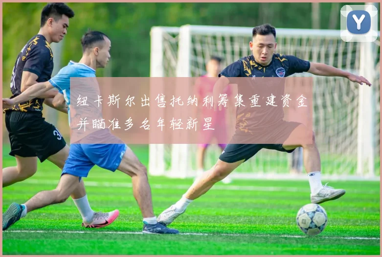 纽卡斯尔出售托纳利筹集重建资金并瞄准多名年轻新星