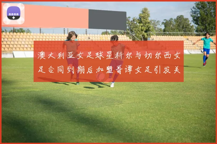 澳大利亚女足球星科尔与切尔西女足合同到期后加盟哥谭女足引发关注