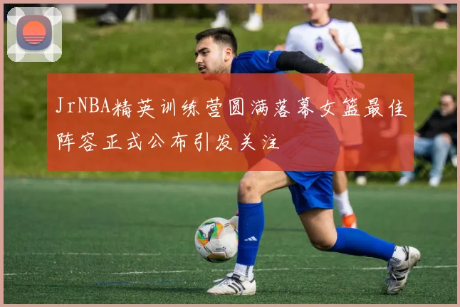 JrNBA精英训练营圆满落幕女篮最佳阵容正式公布引发关注