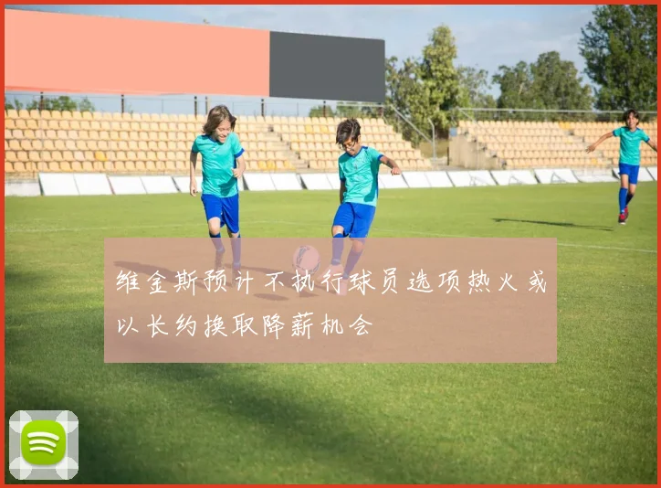 维金斯预计不执行球员选项热火或以长约换取降薪机会