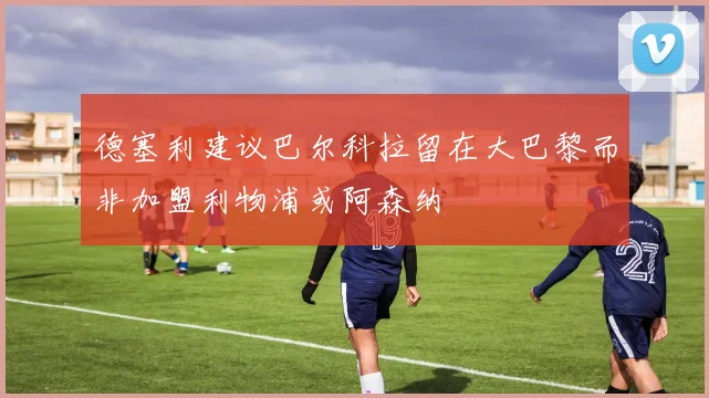 德塞利建议巴尔科拉留在大巴黎而非加盟利物浦或阿森纳