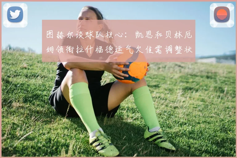 图赫尔谈球队核心：凯恩和贝林厄姆领衔拉什福德运气欠佳需调整状态