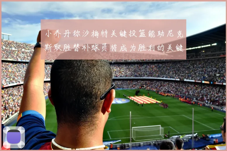小乔丹称沙梅特关键投篮能助尼克斯取胜替补球员将成为胜利的关键因素