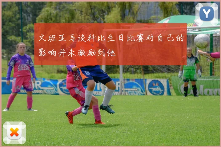 文班亚马谈科比生日比赛对自己的影响并未激励到他