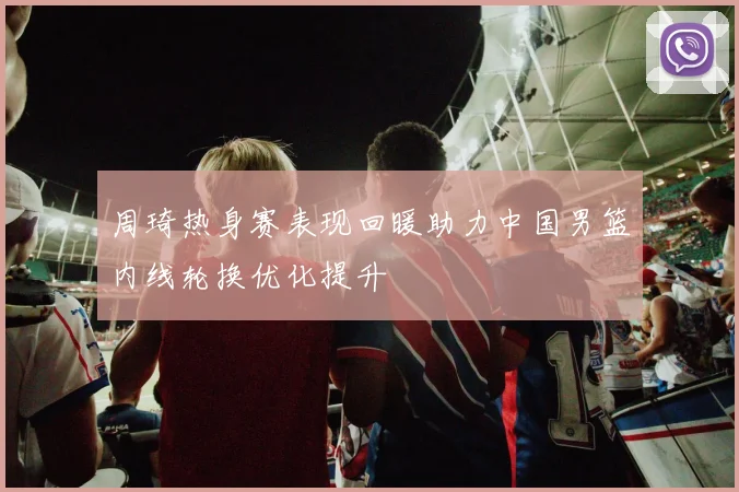 周琦热身赛表现回暖助力中国男篮内线轮换优化提升
