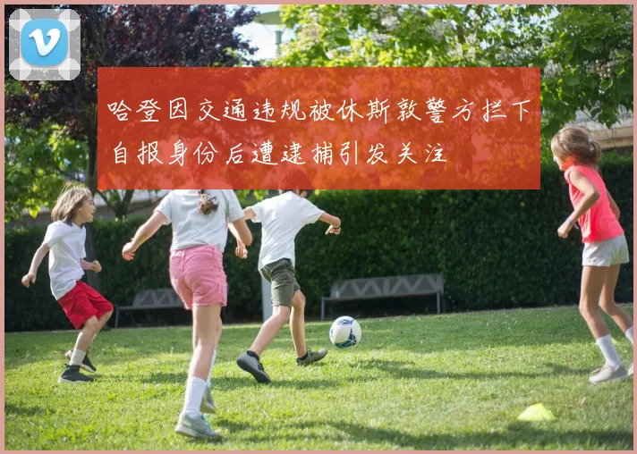 哈登因交通违规被休斯敦警方拦下自报身份后遭逮捕引发关注