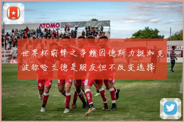 世界杯前锋之争赖因德斯力挺加克波称哈兰德是朋友但不改变选择