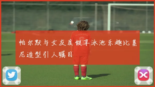 帕尔默与女友度假享泳池乐趣比基尼造型引人瞩目
