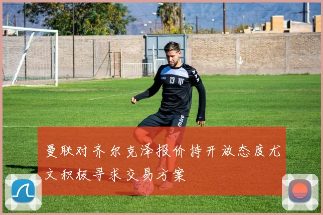 曼联对齐尔克泽报价持开放态度尤文积极寻求交易方案